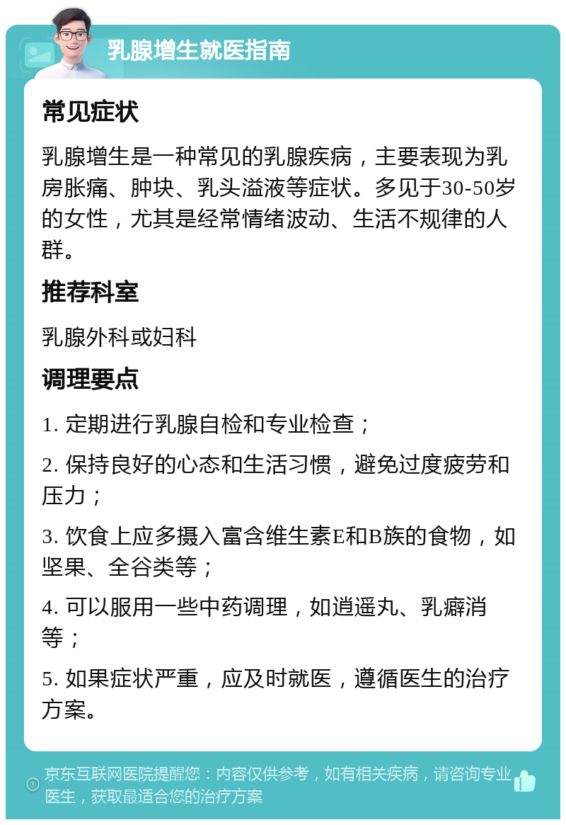 乳腺增生就医指南 常见症状 乳腺增生是一种常见的乳腺疾病，主要表现为乳房胀痛、肿块、乳头溢液等症状。多见于30-50岁的女性，尤其是经常情绪波动、生活不规律的人群。 推荐科室 乳腺外科或妇科 调理要点 1. 定期进行乳腺自检和专业检查； 2. 保持良好的心态和生活习惯，避免过度疲劳和压力； 3. 饮食上应多摄入富含维生素E和B族的食物，如坚果、全谷类等； 4. 可以服用一些中药调理，如逍遥丸、乳癖消等； 5. 如果症状严重，应及时就医，遵循医生的治疗方案。