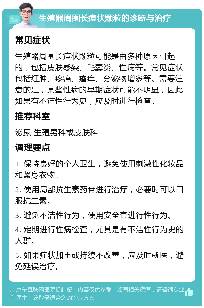 生殖器周围长痘状颗粒的诊断与治疗 常见症状 生殖器周围长痘状颗粒可能是由多种原因引起的，包括皮肤感染、毛囊炎、性病等。常见症状包括红肿、疼痛、瘙痒、分泌物增多等。需要注意的是，某些性病的早期症状可能不明显，因此如果有不洁性行为史，应及时进行检查。 推荐科室 泌尿-生殖男科或皮肤科 调理要点 1. 保持良好的个人卫生，避免使用刺激性化妆品和紧身衣物。 2. 使用局部抗生素药膏进行治疗，必要时可以口服抗生素。 3. 避免不洁性行为，使用安全套进行性行为。 4. 定期进行性病检查，尤其是有不洁性行为史的人群。 5. 如果症状加重或持续不改善，应及时就医，避免延误治疗。