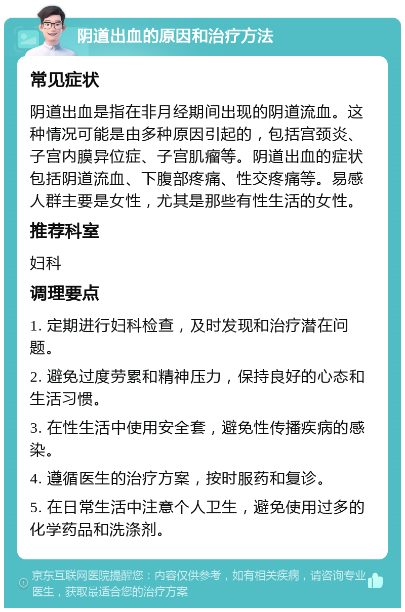 阴道出血的原因和治疗方法 常见症状 阴道出血是指在非月经期间出现的阴道流血。这种情况可能是由多种原因引起的，包括宫颈炎、子宫内膜异位症、子宫肌瘤等。阴道出血的症状包括阴道流血、下腹部疼痛、性交疼痛等。易感人群主要是女性，尤其是那些有性生活的女性。 推荐科室 妇科 调理要点 1. 定期进行妇科检查，及时发现和治疗潜在问题。 2. 避免过度劳累和精神压力，保持良好的心态和生活习惯。 3. 在性生活中使用安全套，避免性传播疾病的感染。 4. 遵循医生的治疗方案，按时服药和复诊。 5. 在日常生活中注意个人卫生，避免使用过多的化学药品和洗涤剂。