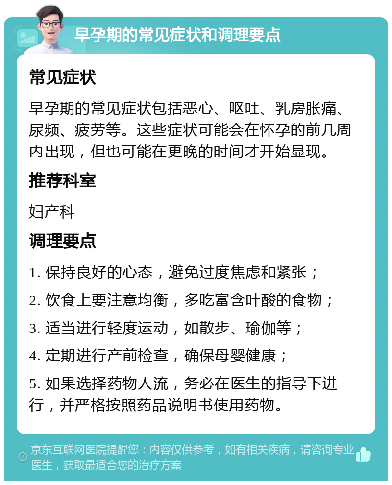 早孕期的常见症状和调理要点 常见症状 早孕期的常见症状包括恶心、呕吐、乳房胀痛、尿频、疲劳等。这些症状可能会在怀孕的前几周内出现，但也可能在更晚的时间才开始显现。 推荐科室 妇产科 调理要点 1. 保持良好的心态，避免过度焦虑和紧张； 2. 饮食上要注意均衡，多吃富含叶酸的食物； 3. 适当进行轻度运动，如散步、瑜伽等； 4. 定期进行产前检查，确保母婴健康； 5. 如果选择药物人流，务必在医生的指导下进行，并严格按照药品说明书使用药物。