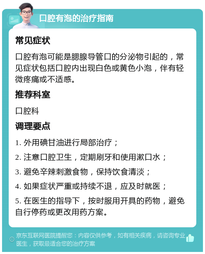 口腔有泡的治疗指南 常见症状 口腔有泡可能是腮腺导管口的分泌物引起的，常见症状包括口腔内出现白色或黄色小泡，伴有轻微疼痛或不适感。 推荐科室 口腔科 调理要点 1. 外用碘甘油进行局部治疗； 2. 注意口腔卫生，定期刷牙和使用漱口水； 3. 避免辛辣刺激食物，保持饮食清淡； 4. 如果症状严重或持续不退，应及时就医； 5. 在医生的指导下，按时服用开具的药物，避免自行停药或更改用药方案。