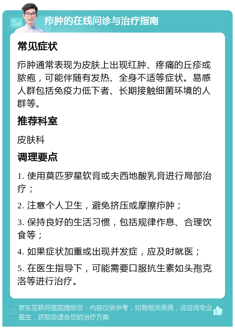 疖肿的在线问诊与治疗指南 常见症状 疖肿通常表现为皮肤上出现红肿、疼痛的丘疹或脓疱，可能伴随有发热、全身不适等症状。易感人群包括免疫力低下者、长期接触细菌环境的人群等。 推荐科室 皮肤科 调理要点 1. 使用莫匹罗星软膏或夫西地酸乳膏进行局部治疗； 2. 注意个人卫生，避免挤压或摩擦疖肿； 3. 保持良好的生活习惯，包括规律作息、合理饮食等； 4. 如果症状加重或出现并发症，应及时就医； 5. 在医生指导下，可能需要口服抗生素如头孢克洛等进行治疗。