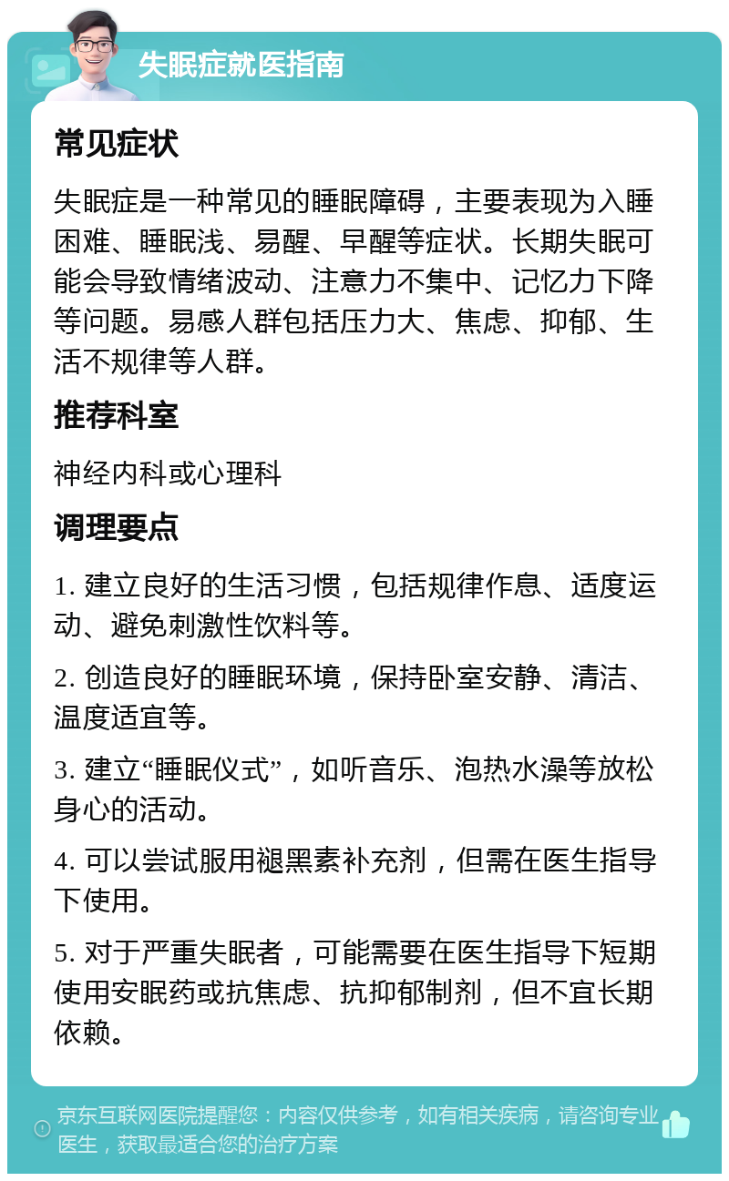 失眠症就医指南 常见症状 失眠症是一种常见的睡眠障碍，主要表现为入睡困难、睡眠浅、易醒、早醒等症状。长期失眠可能会导致情绪波动、注意力不集中、记忆力下降等问题。易感人群包括压力大、焦虑、抑郁、生活不规律等人群。 推荐科室 神经内科或心理科 调理要点 1. 建立良好的生活习惯，包括规律作息、适度运动、避免刺激性饮料等。 2. 创造良好的睡眠环境，保持卧室安静、清洁、温度适宜等。 3. 建立“睡眠仪式”，如听音乐、泡热水澡等放松身心的活动。 4. 可以尝试服用褪黑素补充剂，但需在医生指导下使用。 5. 对于严重失眠者，可能需要在医生指导下短期使用安眠药或抗焦虑、抗抑郁制剂，但不宜长期依赖。