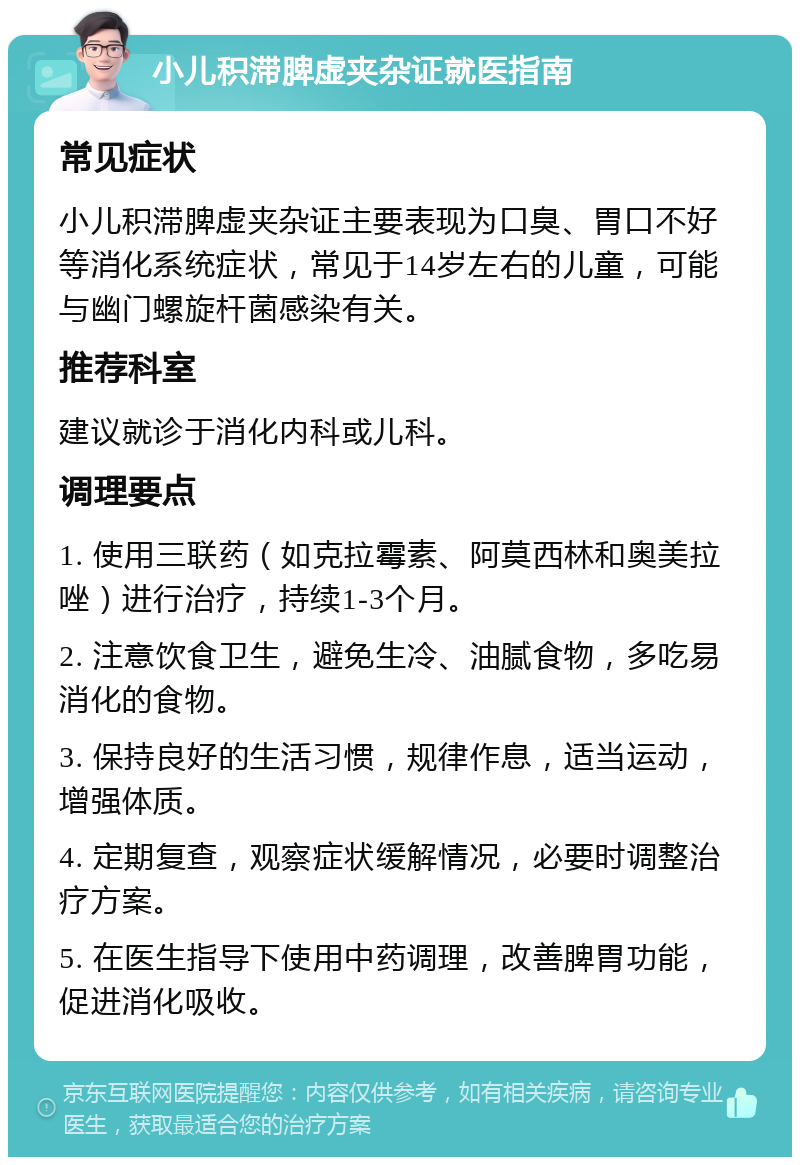 小儿积滞脾虚夹杂证就医指南 常见症状 小儿积滞脾虚夹杂证主要表现为口臭、胃口不好等消化系统症状，常见于14岁左右的儿童，可能与幽门螺旋杆菌感染有关。 推荐科室 建议就诊于消化内科或儿科。 调理要点 1. 使用三联药（如克拉霉素、阿莫西林和奥美拉唑）进行治疗，持续1-3个月。 2. 注意饮食卫生，避免生冷、油腻食物，多吃易消化的食物。 3. 保持良好的生活习惯，规律作息，适当运动，增强体质。 4. 定期复查，观察症状缓解情况，必要时调整治疗方案。 5. 在医生指导下使用中药调理，改善脾胃功能，促进消化吸收。