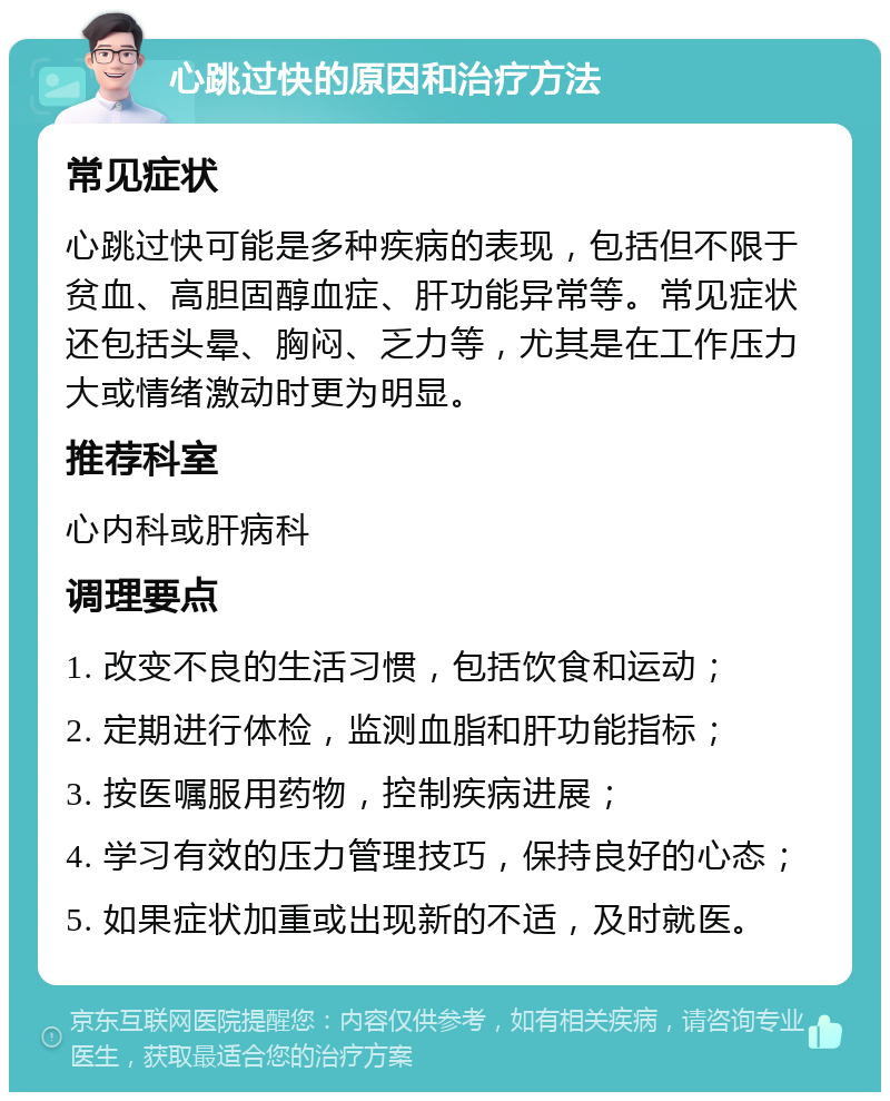 心跳过快的原因和治疗方法 常见症状 心跳过快可能是多种疾病的表现，包括但不限于贫血、高胆固醇血症、肝功能异常等。常见症状还包括头晕、胸闷、乏力等，尤其是在工作压力大或情绪激动时更为明显。 推荐科室 心内科或肝病科 调理要点 1. 改变不良的生活习惯，包括饮食和运动； 2. 定期进行体检，监测血脂和肝功能指标； 3. 按医嘱服用药物，控制疾病进展； 4. 学习有效的压力管理技巧，保持良好的心态； 5. 如果症状加重或出现新的不适，及时就医。