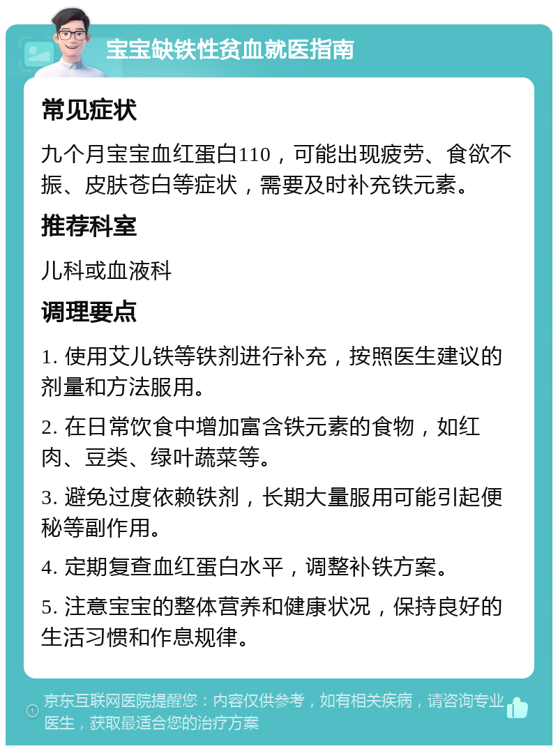 宝宝缺铁性贫血就医指南 常见症状 九个月宝宝血红蛋白110，可能出现疲劳、食欲不振、皮肤苍白等症状，需要及时补充铁元素。 推荐科室 儿科或血液科 调理要点 1. 使用艾儿铁等铁剂进行补充，按照医生建议的剂量和方法服用。 2. 在日常饮食中增加富含铁元素的食物，如红肉、豆类、绿叶蔬菜等。 3. 避免过度依赖铁剂，长期大量服用可能引起便秘等副作用。 4. 定期复查血红蛋白水平，调整补铁方案。 5. 注意宝宝的整体营养和健康状况，保持良好的生活习惯和作息规律。