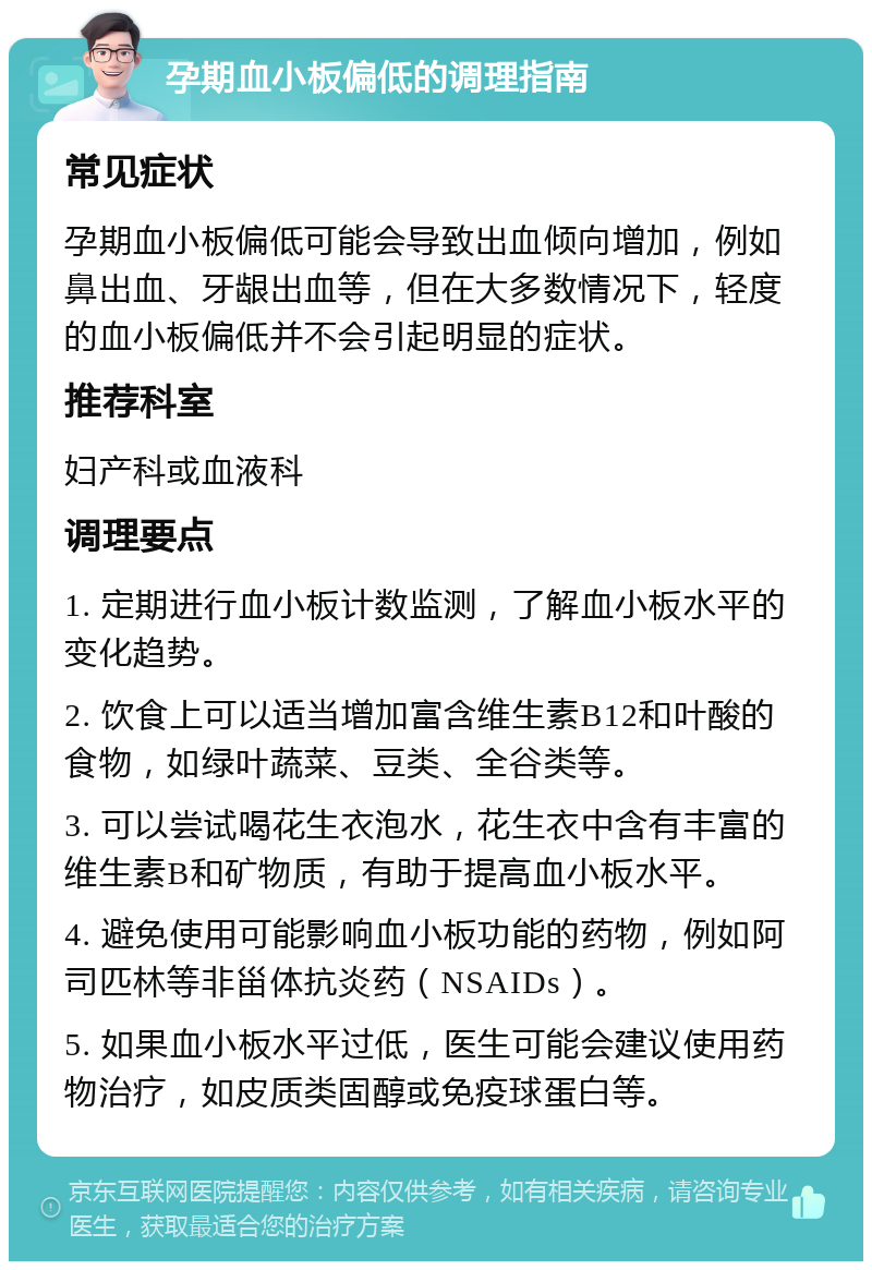 孕期血小板偏低的调理指南 常见症状 孕期血小板偏低可能会导致出血倾向增加，例如鼻出血、牙龈出血等，但在大多数情况下，轻度的血小板偏低并不会引起明显的症状。 推荐科室 妇产科或血液科 调理要点 1. 定期进行血小板计数监测，了解血小板水平的变化趋势。 2. 饮食上可以适当增加富含维生素B12和叶酸的食物，如绿叶蔬菜、豆类、全谷类等。 3. 可以尝试喝花生衣泡水，花生衣中含有丰富的维生素B和矿物质，有助于提高血小板水平。 4. 避免使用可能影响血小板功能的药物，例如阿司匹林等非甾体抗炎药（NSAIDs）。 5. 如果血小板水平过低，医生可能会建议使用药物治疗，如皮质类固醇或免疫球蛋白等。