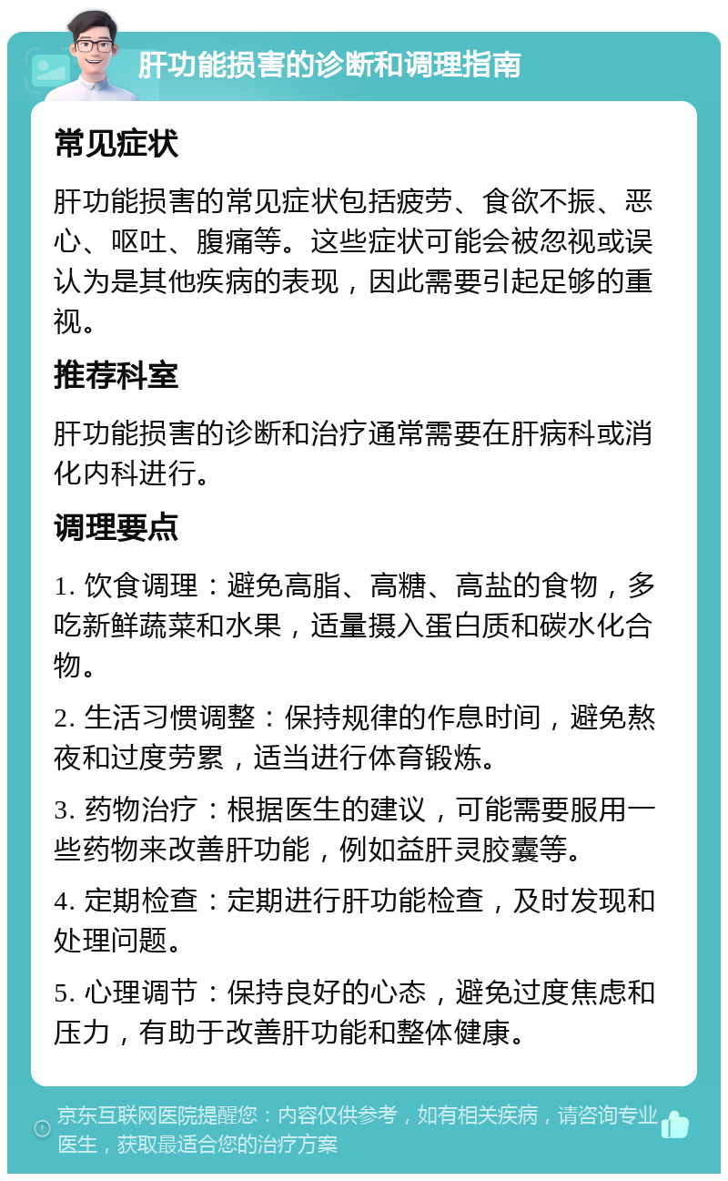 肝功能损害的诊断和调理指南 常见症状 肝功能损害的常见症状包括疲劳、食欲不振、恶心、呕吐、腹痛等。这些症状可能会被忽视或误认为是其他疾病的表现，因此需要引起足够的重视。 推荐科室 肝功能损害的诊断和治疗通常需要在肝病科或消化内科进行。 调理要点 1. 饮食调理：避免高脂、高糖、高盐的食物，多吃新鲜蔬菜和水果，适量摄入蛋白质和碳水化合物。 2. 生活习惯调整：保持规律的作息时间，避免熬夜和过度劳累，适当进行体育锻炼。 3. 药物治疗：根据医生的建议，可能需要服用一些药物来改善肝功能，例如益肝灵胶囊等。 4. 定期检查：定期进行肝功能检查，及时发现和处理问题。 5. 心理调节：保持良好的心态，避免过度焦虑和压力，有助于改善肝功能和整体健康。