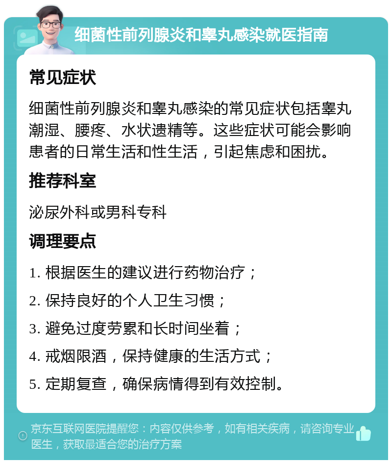 细菌性前列腺炎和睾丸感染就医指南 常见症状 细菌性前列腺炎和睾丸感染的常见症状包括睾丸潮湿、腰疼、水状遗精等。这些症状可能会影响患者的日常生活和性生活，引起焦虑和困扰。 推荐科室 泌尿外科或男科专科 调理要点 1. 根据医生的建议进行药物治疗； 2. 保持良好的个人卫生习惯； 3. 避免过度劳累和长时间坐着； 4. 戒烟限酒，保持健康的生活方式； 5. 定期复查，确保病情得到有效控制。