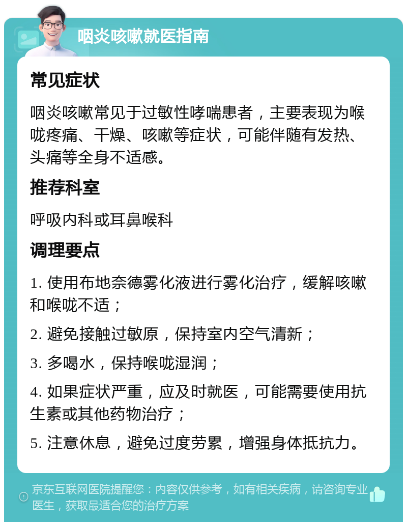 咽炎咳嗽就医指南 常见症状 咽炎咳嗽常见于过敏性哮喘患者，主要表现为喉咙疼痛、干燥、咳嗽等症状，可能伴随有发热、头痛等全身不适感。 推荐科室 呼吸内科或耳鼻喉科 调理要点 1. 使用布地奈德雾化液进行雾化治疗，缓解咳嗽和喉咙不适； 2. 避免接触过敏原，保持室内空气清新； 3. 多喝水，保持喉咙湿润； 4. 如果症状严重，应及时就医，可能需要使用抗生素或其他药物治疗； 5. 注意休息，避免过度劳累，增强身体抵抗力。