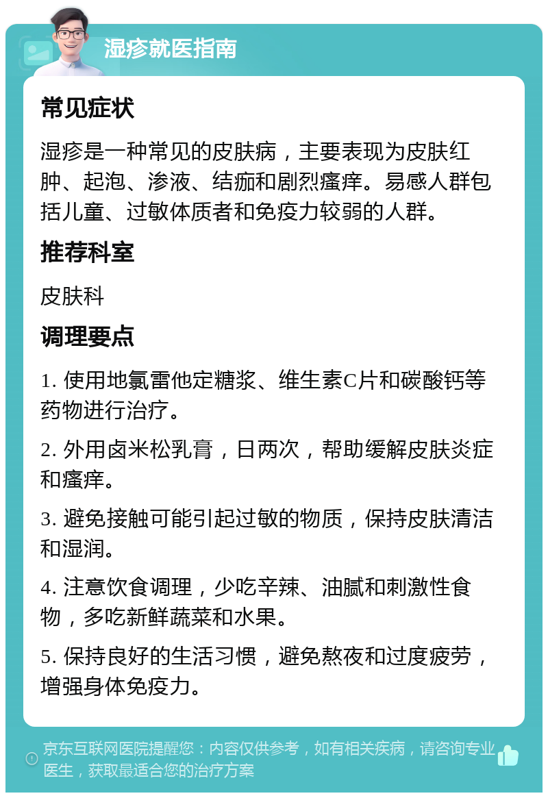 湿疹就医指南 常见症状 湿疹是一种常见的皮肤病，主要表现为皮肤红肿、起泡、渗液、结痂和剧烈瘙痒。易感人群包括儿童、过敏体质者和免疫力较弱的人群。 推荐科室 皮肤科 调理要点 1. 使用地氯雷他定糖浆、维生素C片和碳酸钙等药物进行治疗。 2. 外用卤米松乳膏，日两次，帮助缓解皮肤炎症和瘙痒。 3. 避免接触可能引起过敏的物质，保持皮肤清洁和湿润。 4. 注意饮食调理，少吃辛辣、油腻和刺激性食物，多吃新鲜蔬菜和水果。 5. 保持良好的生活习惯，避免熬夜和过度疲劳，增强身体免疫力。