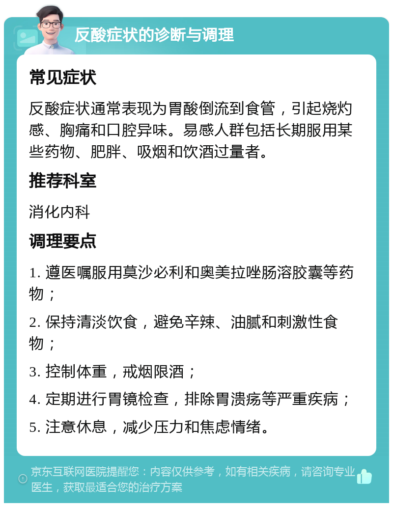 反酸症状的诊断与调理 常见症状 反酸症状通常表现为胃酸倒流到食管，引起烧灼感、胸痛和口腔异味。易感人群包括长期服用某些药物、肥胖、吸烟和饮酒过量者。 推荐科室 消化内科 调理要点 1. 遵医嘱服用莫沙必利和奥美拉唑肠溶胶囊等药物； 2. 保持清淡饮食，避免辛辣、油腻和刺激性食物； 3. 控制体重，戒烟限酒； 4. 定期进行胃镜检查，排除胃溃疡等严重疾病； 5. 注意休息，减少压力和焦虑情绪。