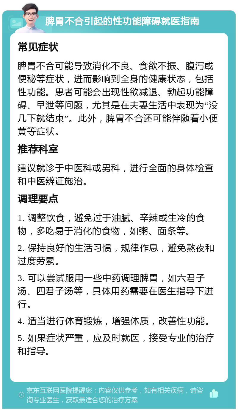 脾胃不合引起的性功能障碍就医指南 常见症状 脾胃不合可能导致消化不良、食欲不振、腹泻或便秘等症状，进而影响到全身的健康状态，包括性功能。患者可能会出现性欲减退、勃起功能障碍、早泄等问题，尤其是在夫妻生活中表现为“没几下就结束”。此外，脾胃不合还可能伴随着小便黄等症状。 推荐科室 建议就诊于中医科或男科，进行全面的身体检查和中医辨证施治。 调理要点 1. 调整饮食，避免过于油腻、辛辣或生冷的食物，多吃易于消化的食物，如粥、面条等。 2. 保持良好的生活习惯，规律作息，避免熬夜和过度劳累。 3. 可以尝试服用一些中药调理脾胃，如六君子汤、四君子汤等，具体用药需要在医生指导下进行。 4. 适当进行体育锻炼，增强体质，改善性功能。 5. 如果症状严重，应及时就医，接受专业的治疗和指导。