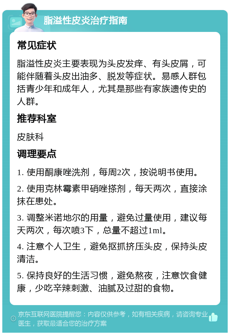 脂溢性皮炎治疗指南 常见症状 脂溢性皮炎主要表现为头皮发痒、有头皮屑，可能伴随着头皮出油多、脱发等症状。易感人群包括青少年和成年人，尤其是那些有家族遗传史的人群。 推荐科室 皮肤科 调理要点 1. 使用酮康唑洗剂，每周2次，按说明书使用。 2. 使用克林霉素甲硝唑搽剂，每天两次，直接涂抹在患处。 3. 调整米诺地尔的用量，避免过量使用，建议每天两次，每次喷3下，总量不超过1ml。 4. 注意个人卫生，避免抠抓挤压头皮，保持头皮清洁。 5. 保持良好的生活习惯，避免熬夜，注意饮食健康，少吃辛辣刺激、油腻及过甜的食物。