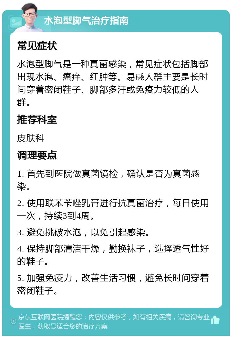 水泡型脚气治疗指南 常见症状 水泡型脚气是一种真菌感染，常见症状包括脚部出现水泡、瘙痒、红肿等。易感人群主要是长时间穿着密闭鞋子、脚部多汗或免疫力较低的人群。 推荐科室 皮肤科 调理要点 1. 首先到医院做真菌镜检，确认是否为真菌感染。 2. 使用联苯苄唑乳膏进行抗真菌治疗，每日使用一次，持续3到4周。 3. 避免挑破水泡，以免引起感染。 4. 保持脚部清洁干燥，勤换袜子，选择透气性好的鞋子。 5. 加强免疫力，改善生活习惯，避免长时间穿着密闭鞋子。