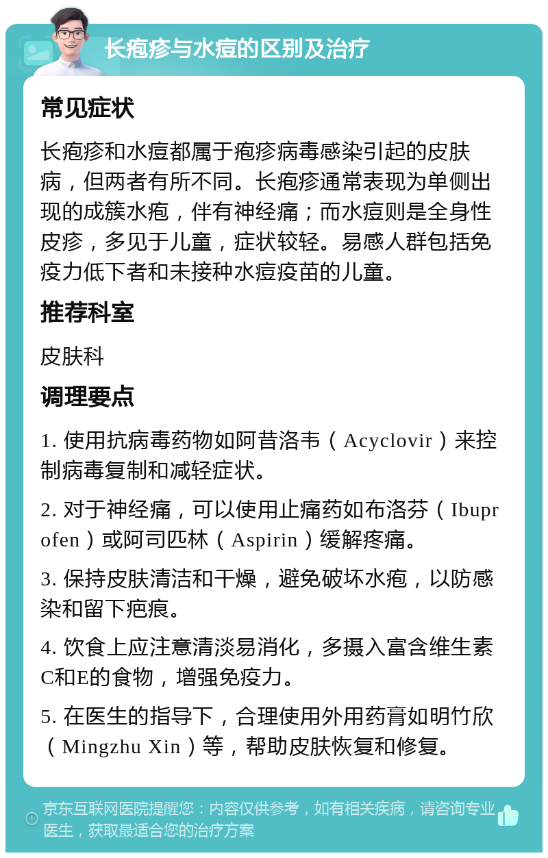 长疱疹与水痘的区别及治疗 常见症状 长疱疹和水痘都属于疱疹病毒感染引起的皮肤病，但两者有所不同。长疱疹通常表现为单侧出现的成簇水疱，伴有神经痛；而水痘则是全身性皮疹，多见于儿童，症状较轻。易感人群包括免疫力低下者和未接种水痘疫苗的儿童。 推荐科室 皮肤科 调理要点 1. 使用抗病毒药物如阿昔洛韦（Acyclovir）来控制病毒复制和减轻症状。 2. 对于神经痛，可以使用止痛药如布洛芬（Ibuprofen）或阿司匹林（Aspirin）缓解疼痛。 3. 保持皮肤清洁和干燥，避免破坏水疱，以防感染和留下疤痕。 4. 饮食上应注意清淡易消化，多摄入富含维生素C和E的食物，增强免疫力。 5. 在医生的指导下，合理使用外用药膏如明竹欣（Mingzhu Xin）等，帮助皮肤恢复和修复。