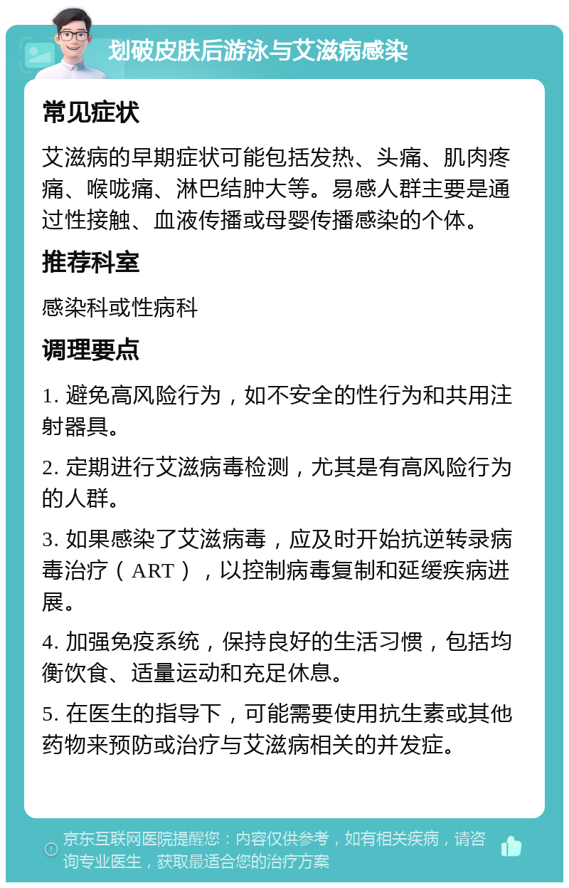 划破皮肤后游泳与艾滋病感染 常见症状 艾滋病的早期症状可能包括发热、头痛、肌肉疼痛、喉咙痛、淋巴结肿大等。易感人群主要是通过性接触、血液传播或母婴传播感染的个体。 推荐科室 感染科或性病科 调理要点 1. 避免高风险行为，如不安全的性行为和共用注射器具。 2. 定期进行艾滋病毒检测，尤其是有高风险行为的人群。 3. 如果感染了艾滋病毒，应及时开始抗逆转录病毒治疗（ART），以控制病毒复制和延缓疾病进展。 4. 加强免疫系统，保持良好的生活习惯，包括均衡饮食、适量运动和充足休息。 5. 在医生的指导下，可能需要使用抗生素或其他药物来预防或治疗与艾滋病相关的并发症。