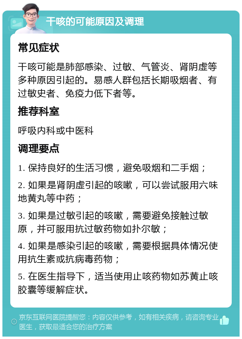 干咳的可能原因及调理 常见症状 干咳可能是肺部感染、过敏、气管炎、肾阴虚等多种原因引起的。易感人群包括长期吸烟者、有过敏史者、免疫力低下者等。 推荐科室 呼吸内科或中医科 调理要点 1. 保持良好的生活习惯，避免吸烟和二手烟； 2. 如果是肾阴虚引起的咳嗽，可以尝试服用六味地黄丸等中药； 3. 如果是过敏引起的咳嗽，需要避免接触过敏原，并可服用抗过敏药物如扑尔敏； 4. 如果是感染引起的咳嗽，需要根据具体情况使用抗生素或抗病毒药物； 5. 在医生指导下，适当使用止咳药物如苏黄止咳胶囊等缓解症状。