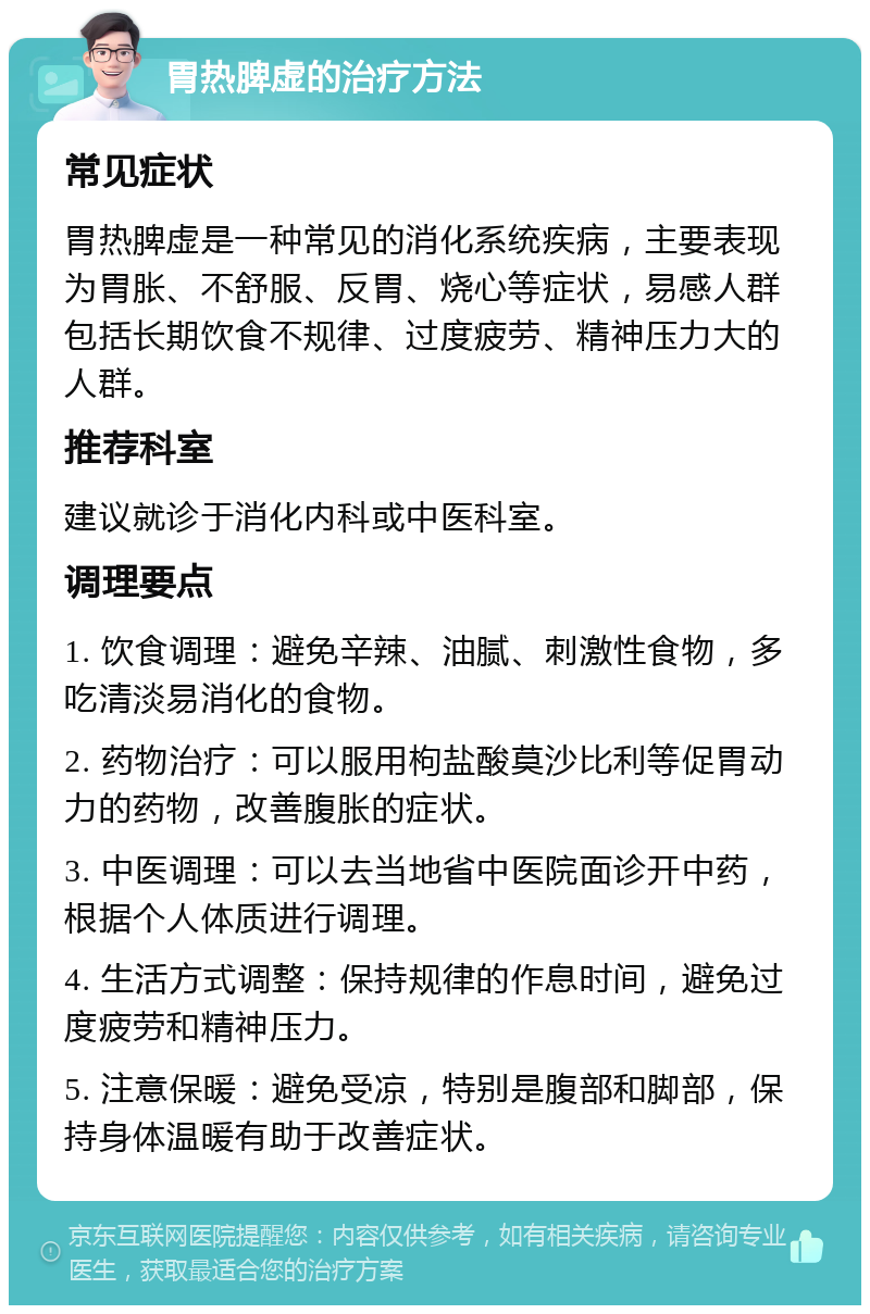 胃热脾虚的治疗方法 常见症状 胃热脾虚是一种常见的消化系统疾病，主要表现为胃胀、不舒服、反胃、烧心等症状，易感人群包括长期饮食不规律、过度疲劳、精神压力大的人群。 推荐科室 建议就诊于消化内科或中医科室。 调理要点 1. 饮食调理：避免辛辣、油腻、刺激性食物，多吃清淡易消化的食物。 2. 药物治疗：可以服用枸盐酸莫沙比利等促胃动力的药物，改善腹胀的症状。 3. 中医调理：可以去当地省中医院面诊开中药，根据个人体质进行调理。 4. 生活方式调整：保持规律的作息时间，避免过度疲劳和精神压力。 5. 注意保暖：避免受凉，特别是腹部和脚部，保持身体温暖有助于改善症状。