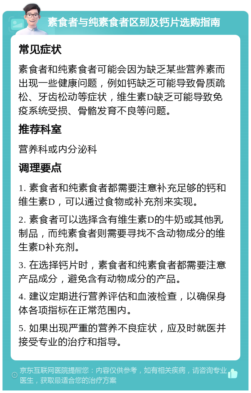 素食者与纯素食者区别及钙片选购指南 常见症状 素食者和纯素食者可能会因为缺乏某些营养素而出现一些健康问题，例如钙缺乏可能导致骨质疏松、牙齿松动等症状，维生素D缺乏可能导致免疫系统受损、骨骼发育不良等问题。 推荐科室 营养科或内分泌科 调理要点 1. 素食者和纯素食者都需要注意补充足够的钙和维生素D，可以通过食物或补充剂来实现。 2. 素食者可以选择含有维生素D的牛奶或其他乳制品，而纯素食者则需要寻找不含动物成分的维生素D补充剂。 3. 在选择钙片时，素食者和纯素食者都需要注意产品成分，避免含有动物成分的产品。 4. 建议定期进行营养评估和血液检查，以确保身体各项指标在正常范围内。 5. 如果出现严重的营养不良症状，应及时就医并接受专业的治疗和指导。