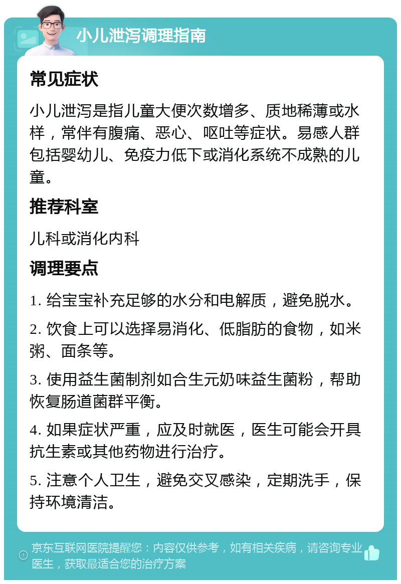 小儿泄泻调理指南 常见症状 小儿泄泻是指儿童大便次数增多、质地稀薄或水样，常伴有腹痛、恶心、呕吐等症状。易感人群包括婴幼儿、免疫力低下或消化系统不成熟的儿童。 推荐科室 儿科或消化内科 调理要点 1. 给宝宝补充足够的水分和电解质，避免脱水。 2. 饮食上可以选择易消化、低脂肪的食物，如米粥、面条等。 3. 使用益生菌制剂如合生元奶味益生菌粉，帮助恢复肠道菌群平衡。 4. 如果症状严重，应及时就医，医生可能会开具抗生素或其他药物进行治疗。 5. 注意个人卫生，避免交叉感染，定期洗手，保持环境清洁。