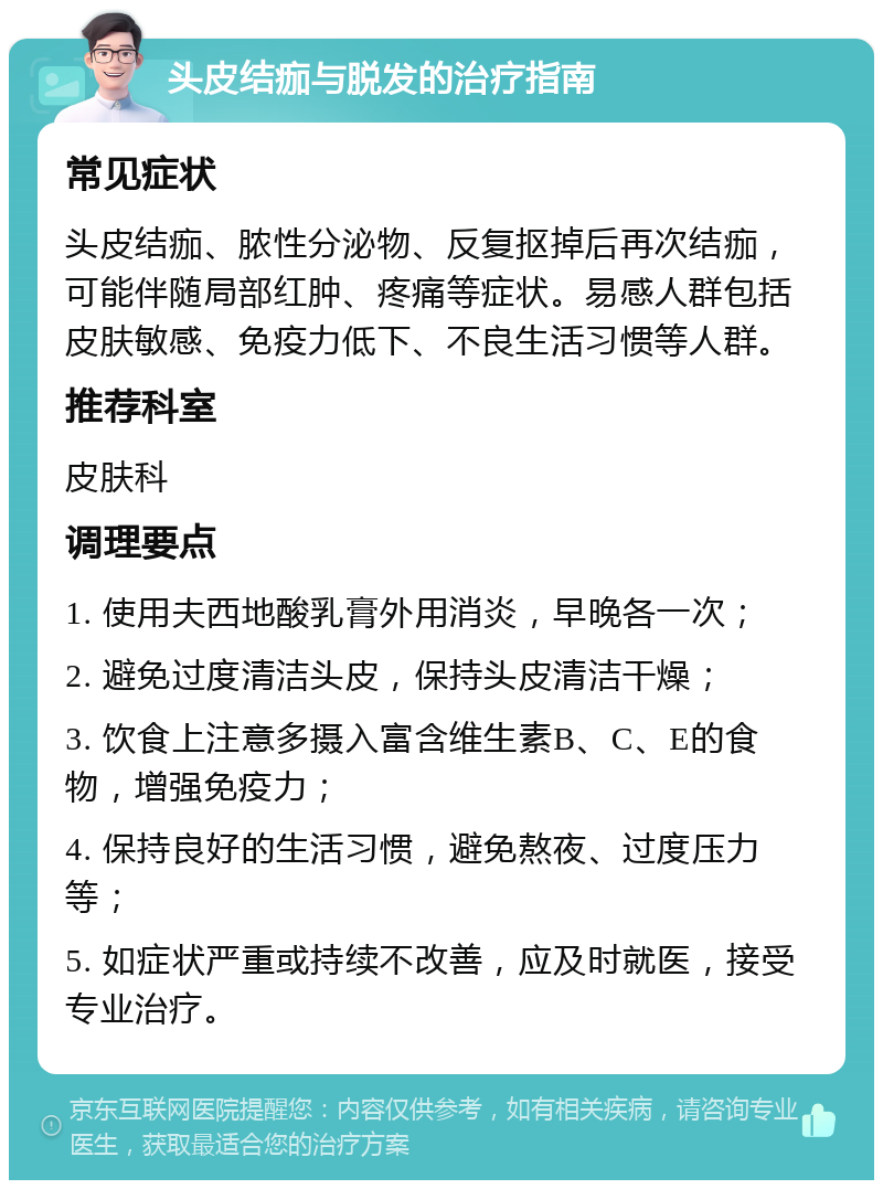 头皮结痂与脱发的治疗指南 常见症状 头皮结痂、脓性分泌物、反复抠掉后再次结痂，可能伴随局部红肿、疼痛等症状。易感人群包括皮肤敏感、免疫力低下、不良生活习惯等人群。 推荐科室 皮肤科 调理要点 1. 使用夫西地酸乳膏外用消炎，早晚各一次； 2. 避免过度清洁头皮，保持头皮清洁干燥； 3. 饮食上注意多摄入富含维生素B、C、E的食物，增强免疫力； 4. 保持良好的生活习惯，避免熬夜、过度压力等； 5. 如症状严重或持续不改善，应及时就医，接受专业治疗。