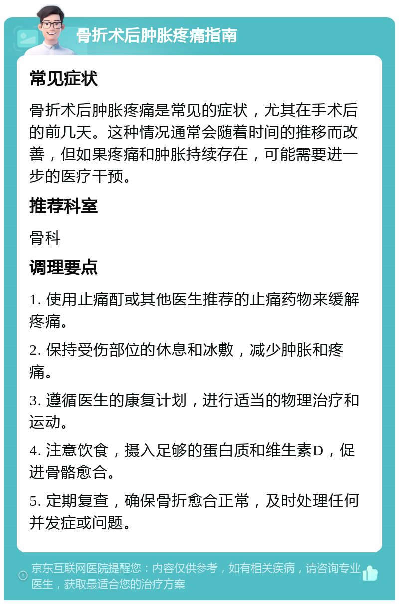 骨折术后肿胀疼痛指南 常见症状 骨折术后肿胀疼痛是常见的症状，尤其在手术后的前几天。这种情况通常会随着时间的推移而改善，但如果疼痛和肿胀持续存在，可能需要进一步的医疗干预。 推荐科室 骨科 调理要点 1. 使用止痛酊或其他医生推荐的止痛药物来缓解疼痛。 2. 保持受伤部位的休息和冰敷，减少肿胀和疼痛。 3. 遵循医生的康复计划，进行适当的物理治疗和运动。 4. 注意饮食，摄入足够的蛋白质和维生素D，促进骨骼愈合。 5. 定期复查，确保骨折愈合正常，及时处理任何并发症或问题。