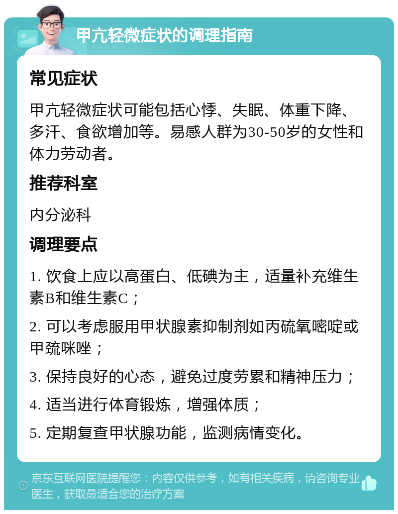 甲亢轻微症状的调理指南 常见症状 甲亢轻微症状可能包括心悸、失眠、体重下降、多汗、食欲增加等。易感人群为30-50岁的女性和体力劳动者。 推荐科室 内分泌科 调理要点 1. 饮食上应以高蛋白、低碘为主，适量补充维生素B和维生素C； 2. 可以考虑服用甲状腺素抑制剂如丙硫氧嘧啶或甲巯咪唑； 3. 保持良好的心态，避免过度劳累和精神压力； 4. 适当进行体育锻炼，增强体质； 5. 定期复查甲状腺功能，监测病情变化。