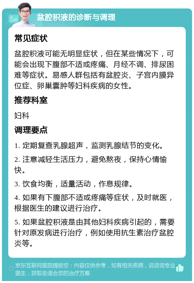 盆腔积液的诊断与调理 常见症状 盆腔积液可能无明显症状，但在某些情况下，可能会出现下腹部不适或疼痛、月经不调、排尿困难等症状。易感人群包括有盆腔炎、子宫内膜异位症、卵巢囊肿等妇科疾病的女性。 推荐科室 妇科 调理要点 1. 定期复查乳腺超声，监测乳腺结节的变化。 2. 注意减轻生活压力，避免熬夜，保持心情愉快。 3. 饮食均衡，适量活动，作息规律。 4. 如果有下腹部不适或疼痛等症状，及时就医，根据医生的建议进行治疗。 5. 如果盆腔积液是由其他妇科疾病引起的，需要针对原发病进行治疗，例如使用抗生素治疗盆腔炎等。