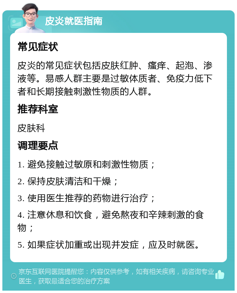 皮炎就医指南 常见症状 皮炎的常见症状包括皮肤红肿、瘙痒、起泡、渗液等。易感人群主要是过敏体质者、免疫力低下者和长期接触刺激性物质的人群。 推荐科室 皮肤科 调理要点 1. 避免接触过敏原和刺激性物质； 2. 保持皮肤清洁和干燥； 3. 使用医生推荐的药物进行治疗； 4. 注意休息和饮食，避免熬夜和辛辣刺激的食物； 5. 如果症状加重或出现并发症，应及时就医。