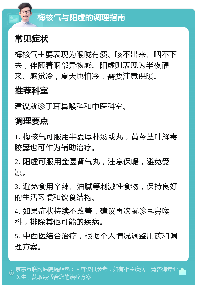 梅核气与阳虚的调理指南 常见症状 梅核气主要表现为喉咙有痰、咳不出来、咽不下去，伴随着咽部异物感。阳虚则表现为半夜醒来、感觉冷，夏天也怕冷，需要注意保暖。 推荐科室 建议就诊于耳鼻喉科和中医科室。 调理要点 1. 梅核气可服用半夏厚朴汤或丸，黄芩茎叶解毒胶囊也可作为辅助治疗。 2. 阳虚可服用金匮肾气丸，注意保暖，避免受凉。 3. 避免食用辛辣、油腻等刺激性食物，保持良好的生活习惯和饮食结构。 4. 如果症状持续不改善，建议再次就诊耳鼻喉科，排除其他可能的疾病。 5. 中西医结合治疗，根据个人情况调整用药和调理方案。