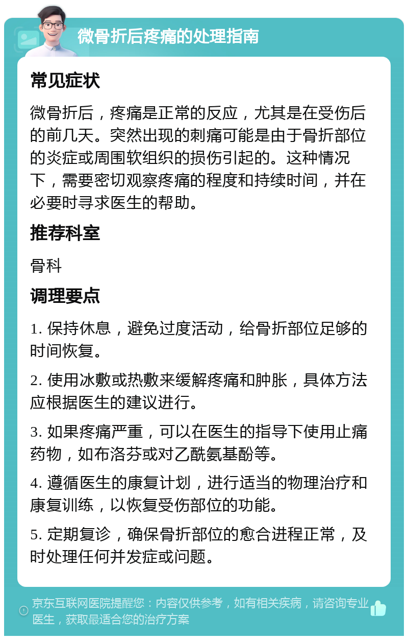 微骨折后疼痛的处理指南 常见症状 微骨折后，疼痛是正常的反应，尤其是在受伤后的前几天。突然出现的刺痛可能是由于骨折部位的炎症或周围软组织的损伤引起的。这种情况下，需要密切观察疼痛的程度和持续时间，并在必要时寻求医生的帮助。 推荐科室 骨科 调理要点 1. 保持休息，避免过度活动，给骨折部位足够的时间恢复。 2. 使用冰敷或热敷来缓解疼痛和肿胀，具体方法应根据医生的建议进行。 3. 如果疼痛严重，可以在医生的指导下使用止痛药物，如布洛芬或对乙酰氨基酚等。 4. 遵循医生的康复计划，进行适当的物理治疗和康复训练，以恢复受伤部位的功能。 5. 定期复诊，确保骨折部位的愈合进程正常，及时处理任何并发症或问题。