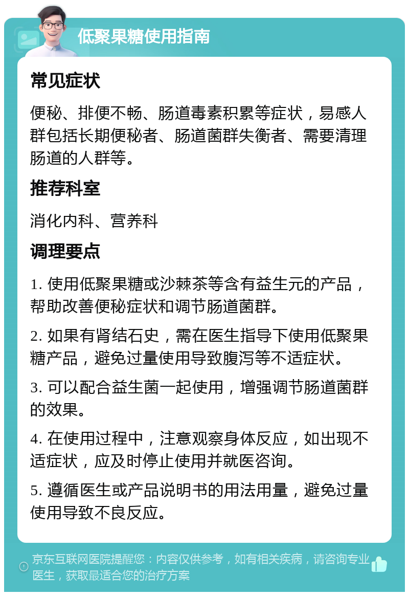 低聚果糖使用指南 常见症状 便秘、排便不畅、肠道毒素积累等症状，易感人群包括长期便秘者、肠道菌群失衡者、需要清理肠道的人群等。 推荐科室 消化内科、营养科 调理要点 1. 使用低聚果糖或沙棘茶等含有益生元的产品，帮助改善便秘症状和调节肠道菌群。 2. 如果有肾结石史，需在医生指导下使用低聚果糖产品，避免过量使用导致腹泻等不适症状。 3. 可以配合益生菌一起使用，增强调节肠道菌群的效果。 4. 在使用过程中，注意观察身体反应，如出现不适症状，应及时停止使用并就医咨询。 5. 遵循医生或产品说明书的用法用量，避免过量使用导致不良反应。