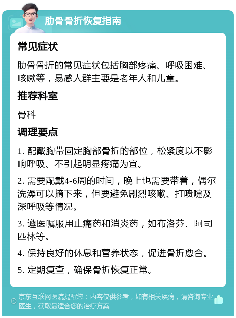 肋骨骨折恢复指南 常见症状 肋骨骨折的常见症状包括胸部疼痛、呼吸困难、咳嗽等，易感人群主要是老年人和儿童。 推荐科室 骨科 调理要点 1. 配戴胸带固定胸部骨折的部位，松紧度以不影响呼吸、不引起明显疼痛为宜。 2. 需要配戴4-6周的时间，晚上也需要带着，偶尔洗澡可以摘下来，但要避免剧烈咳嗽、打喷嚏及深呼吸等情况。 3. 遵医嘱服用止痛药和消炎药，如布洛芬、阿司匹林等。 4. 保持良好的休息和营养状态，促进骨折愈合。 5. 定期复查，确保骨折恢复正常。