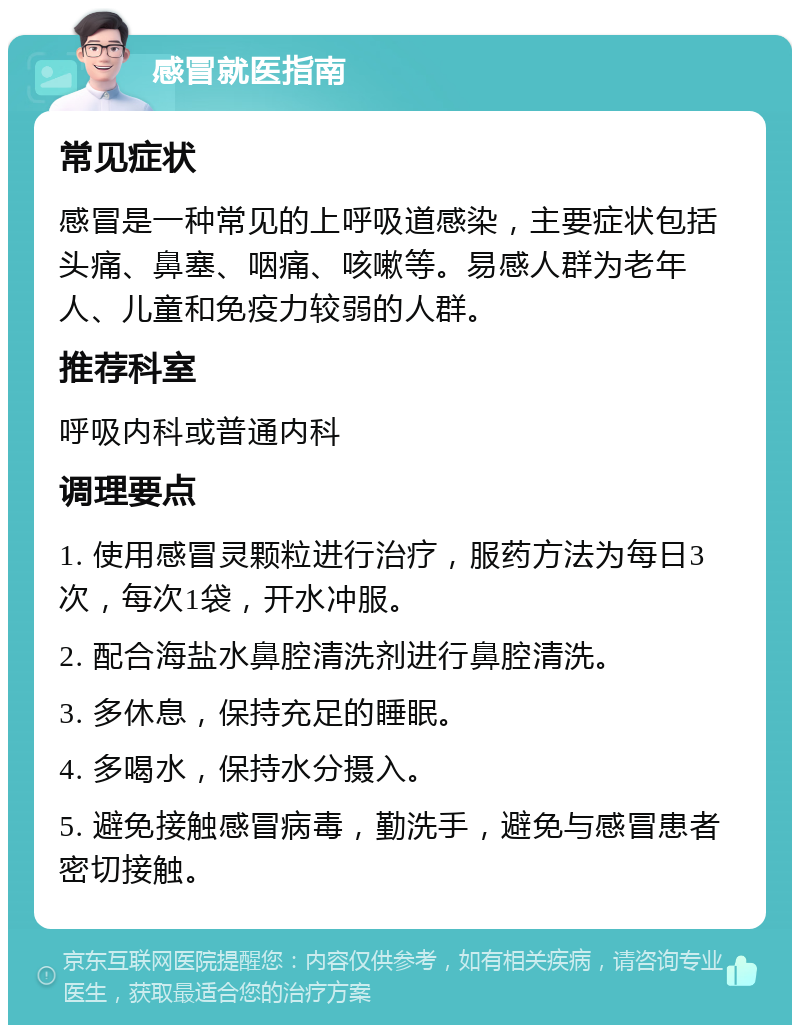 感冒就医指南 常见症状 感冒是一种常见的上呼吸道感染，主要症状包括头痛、鼻塞、咽痛、咳嗽等。易感人群为老年人、儿童和免疫力较弱的人群。 推荐科室 呼吸内科或普通内科 调理要点 1. 使用感冒灵颗粒进行治疗，服药方法为每日3次，每次1袋，开水冲服。 2. 配合海盐水鼻腔清洗剂进行鼻腔清洗。 3. 多休息，保持充足的睡眠。 4. 多喝水，保持水分摄入。 5. 避免接触感冒病毒，勤洗手，避免与感冒患者密切接触。