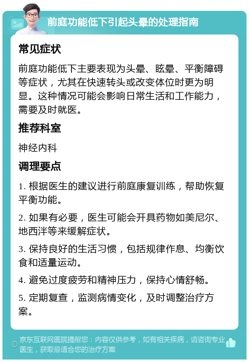 前庭功能低下引起头晕的处理指南 常见症状 前庭功能低下主要表现为头晕、眩晕、平衡障碍等症状，尤其在快速转头或改变体位时更为明显。这种情况可能会影响日常生活和工作能力，需要及时就医。 推荐科室 神经内科 调理要点 1. 根据医生的建议进行前庭康复训练，帮助恢复平衡功能。 2. 如果有必要，医生可能会开具药物如美尼尔、地西泮等来缓解症状。 3. 保持良好的生活习惯，包括规律作息、均衡饮食和适量运动。 4. 避免过度疲劳和精神压力，保持心情舒畅。 5. 定期复查，监测病情变化，及时调整治疗方案。