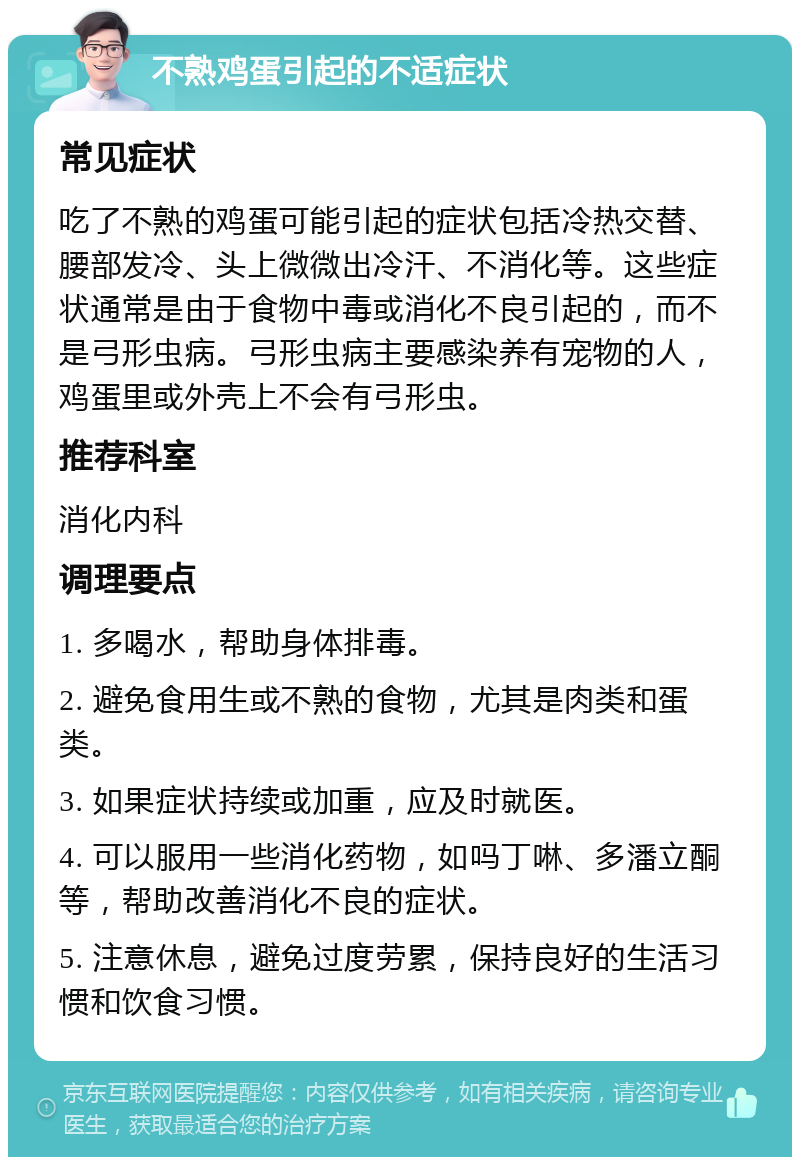 不熟鸡蛋引起的不适症状 常见症状 吃了不熟的鸡蛋可能引起的症状包括冷热交替、腰部发冷、头上微微出冷汗、不消化等。这些症状通常是由于食物中毒或消化不良引起的，而不是弓形虫病。弓形虫病主要感染养有宠物的人，鸡蛋里或外壳上不会有弓形虫。 推荐科室 消化内科 调理要点 1. 多喝水，帮助身体排毒。 2. 避免食用生或不熟的食物，尤其是肉类和蛋类。 3. 如果症状持续或加重，应及时就医。 4. 可以服用一些消化药物，如吗丁啉、多潘立酮等，帮助改善消化不良的症状。 5. 注意休息，避免过度劳累，保持良好的生活习惯和饮食习惯。