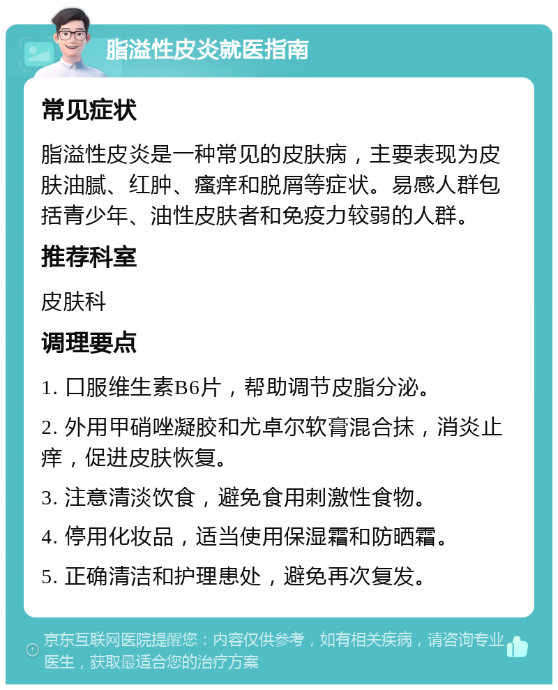 脂溢性皮炎就医指南 常见症状 脂溢性皮炎是一种常见的皮肤病，主要表现为皮肤油腻、红肿、瘙痒和脱屑等症状。易感人群包括青少年、油性皮肤者和免疫力较弱的人群。 推荐科室 皮肤科 调理要点 1. 口服维生素B6片，帮助调节皮脂分泌。 2. 外用甲硝唑凝胶和尤卓尔软膏混合抹，消炎止痒，促进皮肤恢复。 3. 注意清淡饮食，避免食用刺激性食物。 4. 停用化妆品，适当使用保湿霜和防晒霜。 5. 正确清洁和护理患处，避免再次复发。