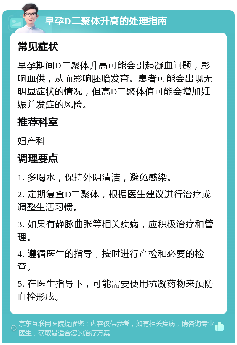 早孕D二聚体升高的处理指南 常见症状 早孕期间D二聚体升高可能会引起凝血问题，影响血供，从而影响胚胎发育。患者可能会出现无明显症状的情况，但高D二聚体值可能会增加妊娠并发症的风险。 推荐科室 妇产科 调理要点 1. 多喝水，保持外阴清洁，避免感染。 2. 定期复查D二聚体，根据医生建议进行治疗或调整生活习惯。 3. 如果有静脉曲张等相关疾病，应积极治疗和管理。 4. 遵循医生的指导，按时进行产检和必要的检查。 5. 在医生指导下，可能需要使用抗凝药物来预防血栓形成。