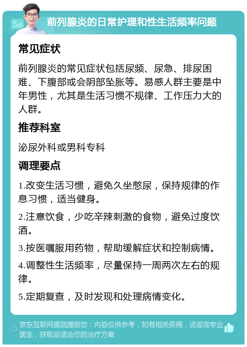 前列腺炎的日常护理和性生活频率问题 常见症状 前列腺炎的常见症状包括尿频、尿急、排尿困难、下腹部或会阴部坠胀等。易感人群主要是中年男性，尤其是生活习惯不规律、工作压力大的人群。 推荐科室 泌尿外科或男科专科 调理要点 1.改变生活习惯，避免久坐憋尿，保持规律的作息习惯，适当健身。 2.注意饮食，少吃辛辣刺激的食物，避免过度饮酒。 3.按医嘱服用药物，帮助缓解症状和控制病情。 4.调整性生活频率，尽量保持一周两次左右的规律。 5.定期复查，及时发现和处理病情变化。