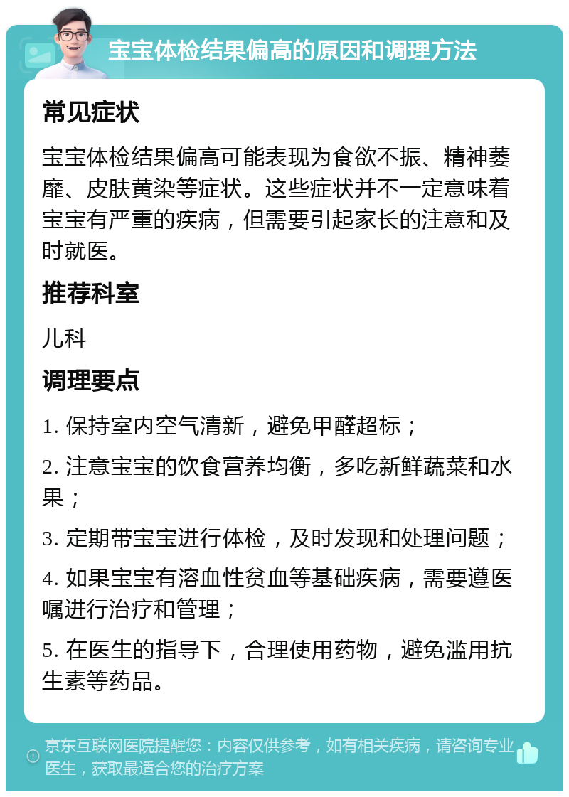 宝宝体检结果偏高的原因和调理方法 常见症状 宝宝体检结果偏高可能表现为食欲不振、精神萎靡、皮肤黄染等症状。这些症状并不一定意味着宝宝有严重的疾病，但需要引起家长的注意和及时就医。 推荐科室 儿科 调理要点 1. 保持室内空气清新，避免甲醛超标； 2. 注意宝宝的饮食营养均衡，多吃新鲜蔬菜和水果； 3. 定期带宝宝进行体检，及时发现和处理问题； 4. 如果宝宝有溶血性贫血等基础疾病，需要遵医嘱进行治疗和管理； 5. 在医生的指导下，合理使用药物，避免滥用抗生素等药品。