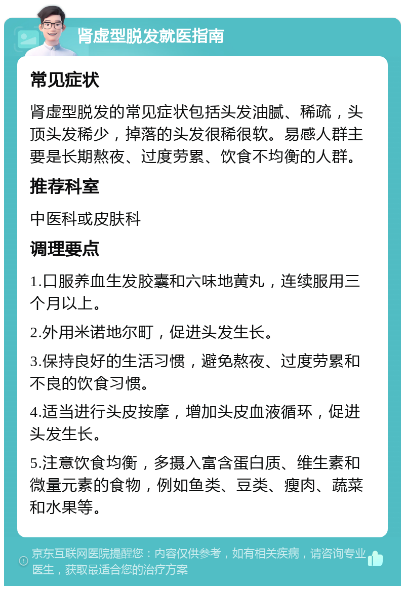 肾虚型脱发就医指南 常见症状 肾虚型脱发的常见症状包括头发油腻、稀疏，头顶头发稀少，掉落的头发很稀很软。易感人群主要是长期熬夜、过度劳累、饮食不均衡的人群。 推荐科室 中医科或皮肤科 调理要点 1.口服养血生发胶囊和六味地黄丸，连续服用三个月以上。 2.外用米诺地尔町，促进头发生长。 3.保持良好的生活习惯，避免熬夜、过度劳累和不良的饮食习惯。 4.适当进行头皮按摩，增加头皮血液循环，促进头发生长。 5.注意饮食均衡，多摄入富含蛋白质、维生素和微量元素的食物，例如鱼类、豆类、瘦肉、蔬菜和水果等。