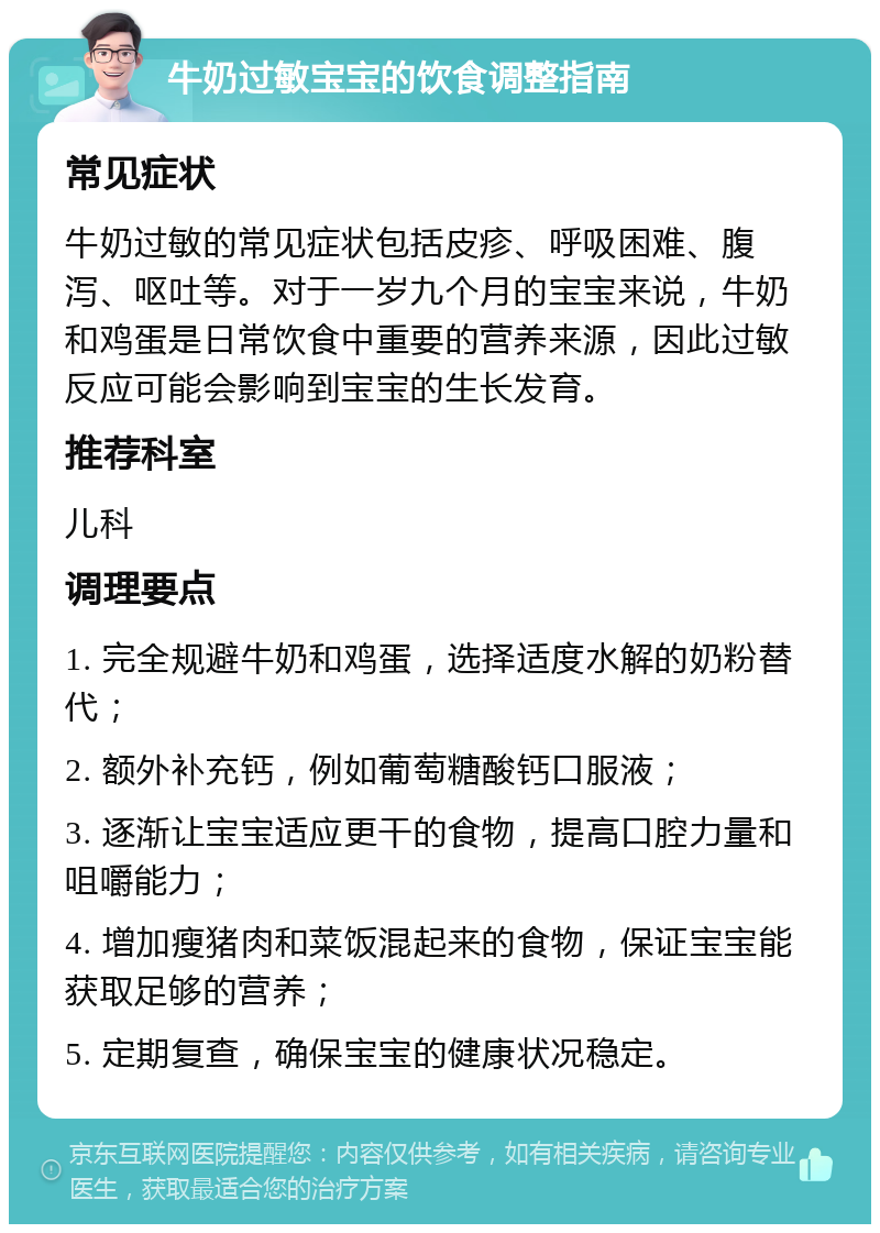 牛奶过敏宝宝的饮食调整指南 常见症状 牛奶过敏的常见症状包括皮疹、呼吸困难、腹泻、呕吐等。对于一岁九个月的宝宝来说，牛奶和鸡蛋是日常饮食中重要的营养来源，因此过敏反应可能会影响到宝宝的生长发育。 推荐科室 儿科 调理要点 1. 完全规避牛奶和鸡蛋，选择适度水解的奶粉替代； 2. 额外补充钙，例如葡萄糖酸钙口服液； 3. 逐渐让宝宝适应更干的食物，提高口腔力量和咀嚼能力； 4. 增加瘦猪肉和菜饭混起来的食物，保证宝宝能获取足够的营养； 5. 定期复查，确保宝宝的健康状况稳定。