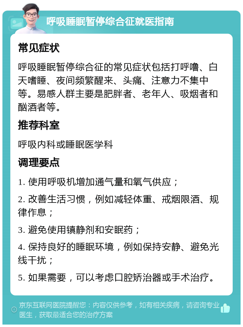 呼吸睡眠暂停综合征就医指南 常见症状 呼吸睡眠暂停综合征的常见症状包括打呼噜、白天嗜睡、夜间频繁醒来、头痛、注意力不集中等。易感人群主要是肥胖者、老年人、吸烟者和酗酒者等。 推荐科室 呼吸内科或睡眠医学科 调理要点 1. 使用呼吸机增加通气量和氧气供应； 2. 改善生活习惯，例如减轻体重、戒烟限酒、规律作息； 3. 避免使用镇静剂和安眠药； 4. 保持良好的睡眠环境，例如保持安静、避免光线干扰； 5. 如果需要，可以考虑口腔矫治器或手术治疗。