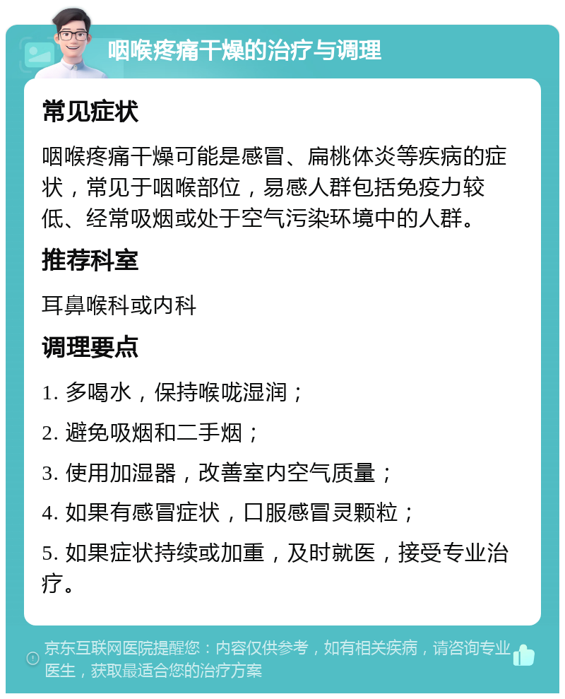 咽喉疼痛干燥的治疗与调理 常见症状 咽喉疼痛干燥可能是感冒、扁桃体炎等疾病的症状，常见于咽喉部位，易感人群包括免疫力较低、经常吸烟或处于空气污染环境中的人群。 推荐科室 耳鼻喉科或内科 调理要点 1. 多喝水，保持喉咙湿润； 2. 避免吸烟和二手烟； 3. 使用加湿器，改善室内空气质量； 4. 如果有感冒症状，口服感冒灵颗粒； 5. 如果症状持续或加重，及时就医，接受专业治疗。