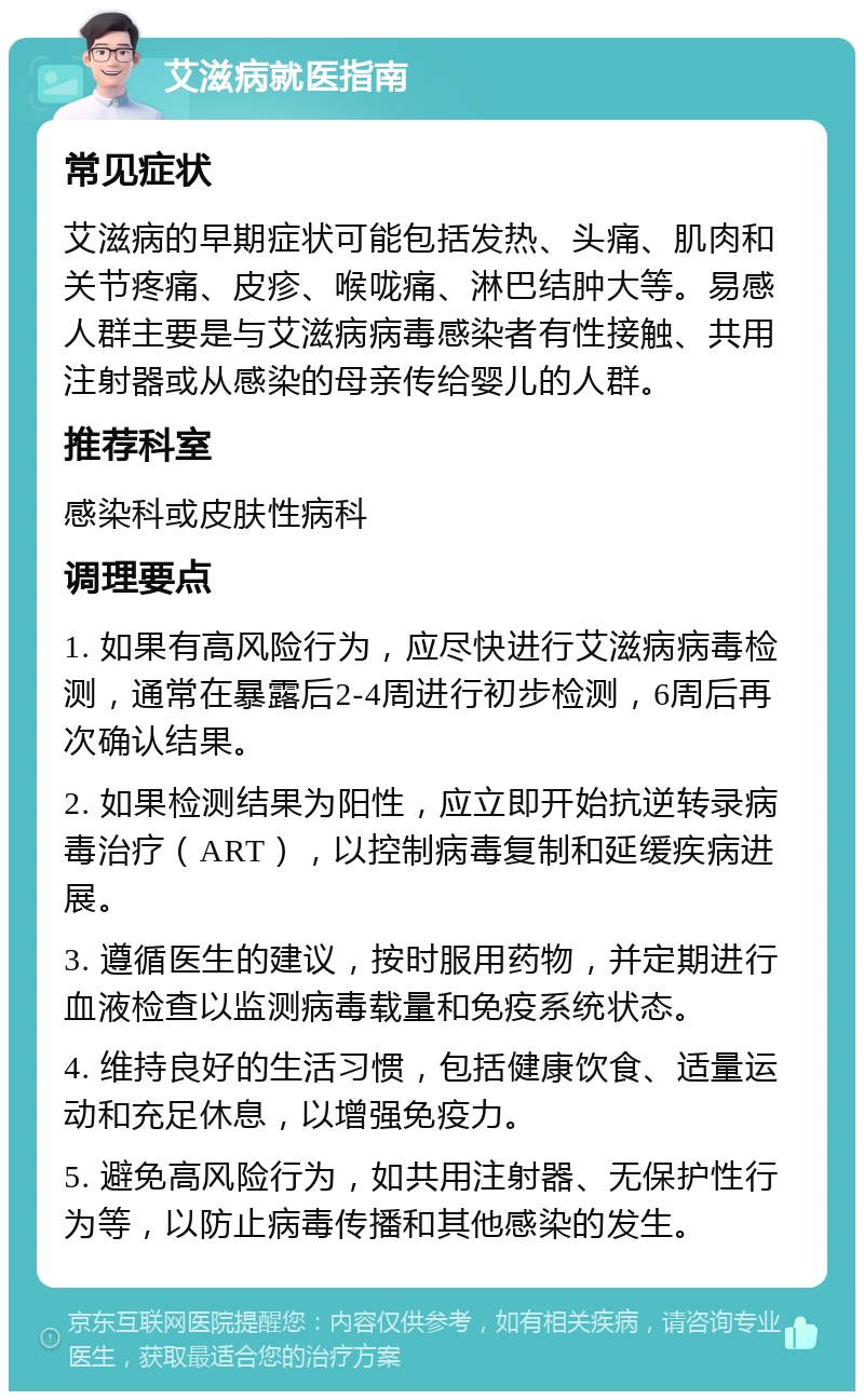 艾滋病就医指南 常见症状 艾滋病的早期症状可能包括发热、头痛、肌肉和关节疼痛、皮疹、喉咙痛、淋巴结肿大等。易感人群主要是与艾滋病病毒感染者有性接触、共用注射器或从感染的母亲传给婴儿的人群。 推荐科室 感染科或皮肤性病科 调理要点 1. 如果有高风险行为，应尽快进行艾滋病病毒检测，通常在暴露后2-4周进行初步检测，6周后再次确认结果。 2. 如果检测结果为阳性，应立即开始抗逆转录病毒治疗（ART），以控制病毒复制和延缓疾病进展。 3. 遵循医生的建议，按时服用药物，并定期进行血液检查以监测病毒载量和免疫系统状态。 4. 维持良好的生活习惯，包括健康饮食、适量运动和充足休息，以增强免疫力。 5. 避免高风险行为，如共用注射器、无保护性行为等，以防止病毒传播和其他感染的发生。