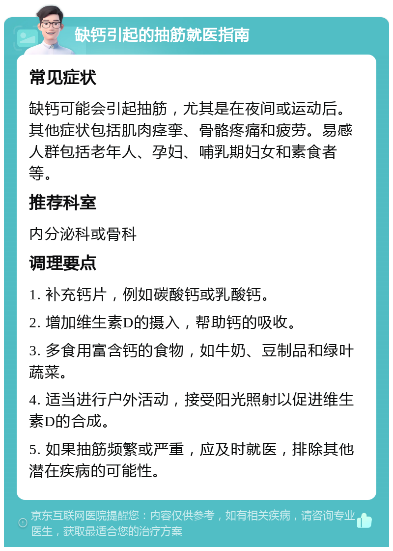 缺钙引起的抽筋就医指南 常见症状 缺钙可能会引起抽筋，尤其是在夜间或运动后。其他症状包括肌肉痉挛、骨骼疼痛和疲劳。易感人群包括老年人、孕妇、哺乳期妇女和素食者等。 推荐科室 内分泌科或骨科 调理要点 1. 补充钙片，例如碳酸钙或乳酸钙。 2. 增加维生素D的摄入，帮助钙的吸收。 3. 多食用富含钙的食物，如牛奶、豆制品和绿叶蔬菜。 4. 适当进行户外活动，接受阳光照射以促进维生素D的合成。 5. 如果抽筋频繁或严重，应及时就医，排除其他潜在疾病的可能性。