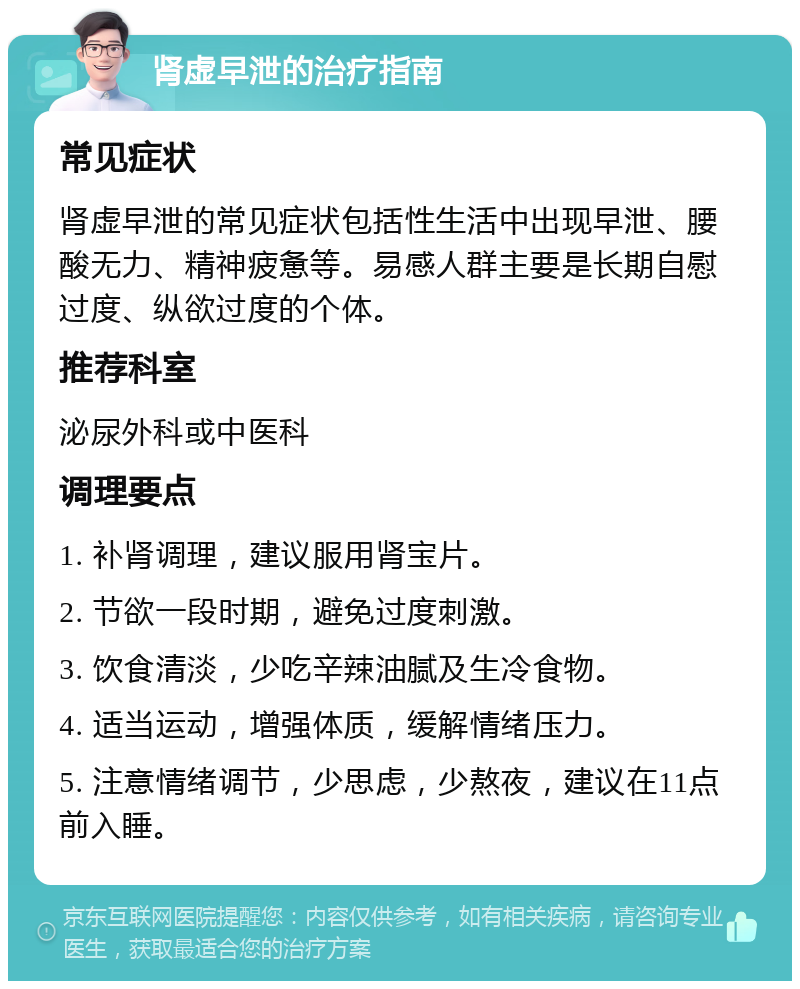 肾虚早泄的治疗指南 常见症状 肾虚早泄的常见症状包括性生活中出现早泄、腰酸无力、精神疲惫等。易感人群主要是长期自慰过度、纵欲过度的个体。 推荐科室 泌尿外科或中医科 调理要点 1. 补肾调理，建议服用肾宝片。 2. 节欲一段时期，避免过度刺激。 3. 饮食清淡，少吃辛辣油腻及生冷食物。 4. 适当运动，增强体质，缓解情绪压力。 5. 注意情绪调节，少思虑，少熬夜，建议在11点前入睡。