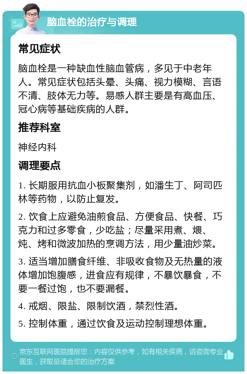 脑血栓的治疗与调理 常见症状 脑血栓是一种缺血性脑血管病，多见于中老年人。常见症状包括头晕、头痛、视力模糊、言语不清、肢体无力等。易感人群主要是有高血压、冠心病等基础疾病的人群。 推荐科室 神经内科 调理要点 1. 长期服用抗血小板聚集剂，如潘生丁、阿司匹林等药物，以防止复发。 2. 饮食上应避免油煎食品、方便食品、快餐、巧克力和过多零食，少吃盐；尽量采用煮、煨、炖、烤和微波加热的烹调方法，用少量油炒菜。 3. 适当增加膳食纤维、非吸收食物及无热量的液体增加饱腹感，进食应有规律，不暴饮暴食，不要一餐过饱，也不要漏餐。 4. 戒烟、限盐、限制饮酒，禁烈性酒。 5. 控制体重，通过饮食及运动控制理想体重。