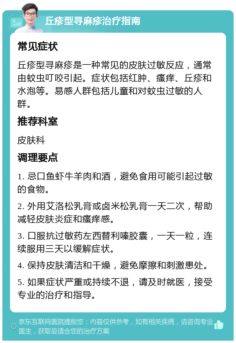 丘疹型寻麻疹治疗指南 常见症状 丘疹型寻麻疹是一种常见的皮肤过敏反应，通常由蚊虫叮咬引起。症状包括红肿、瘙痒、丘疹和水泡等。易感人群包括儿童和对蚊虫过敏的人群。 推荐科室 皮肤科 调理要点 1. 忌口鱼虾牛羊肉和酒，避免食用可能引起过敏的食物。 2. 外用艾洛松乳膏或卤米松乳膏一天二次，帮助减轻皮肤炎症和瘙痒感。 3. 口服抗过敏药左西替利嗪胶囊，一天一粒，连续服用三天以缓解症状。 4. 保持皮肤清洁和干燥，避免摩擦和刺激患处。 5. 如果症状严重或持续不退，请及时就医，接受专业的治疗和指导。